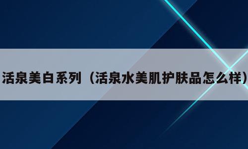 活泉美白系列（活泉水美肌护肤品怎么样）