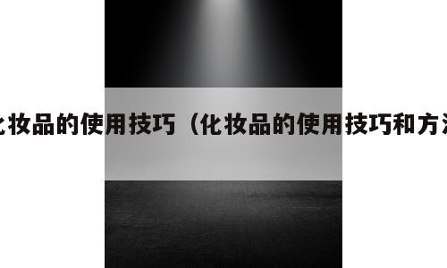 化妆品的使用技巧（化妆品的使用技巧和方法）