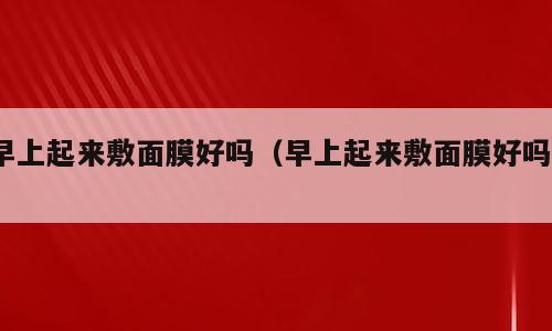 早上起来敷面膜好吗（早上起来敷面膜好吗?）