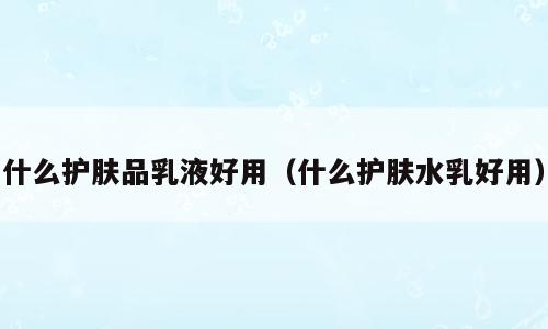 什么护肤品乳液好用（什么护肤水乳好用）