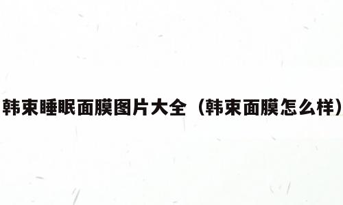 韩束睡眠面膜图片大全（韩束面膜怎么样）