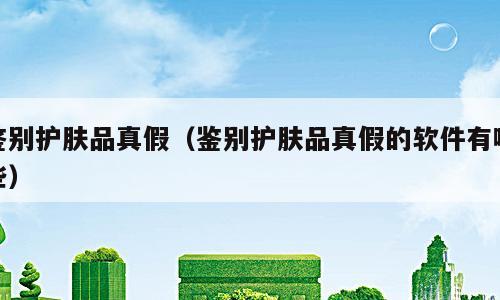鉴别护肤品真假（鉴别护肤品真假的软件有哪些）