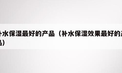补水保湿最好的产品（补水保湿效果最好的产品）