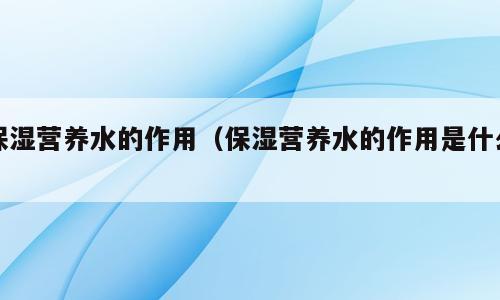 保湿营养水的作用（保湿营养水的作用是什么）