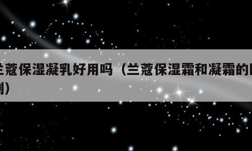 兰蔻保湿凝乳好用吗（兰蔻保湿霜和凝霜的区别）