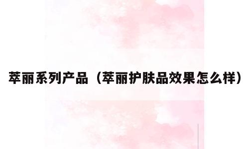萃丽系列产品（萃丽护肤品效果怎么样）