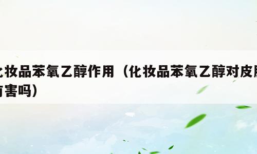 化妆品苯氧乙醇作用（化妆品苯氧乙醇对皮肤有害吗）