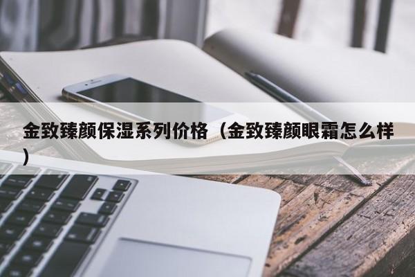 金致臻颜保湿系列价格（金致臻颜眼霜怎么样）