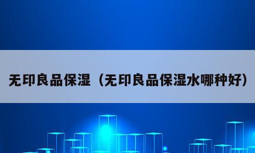 无印良品保湿（无印良品保湿水哪种好）