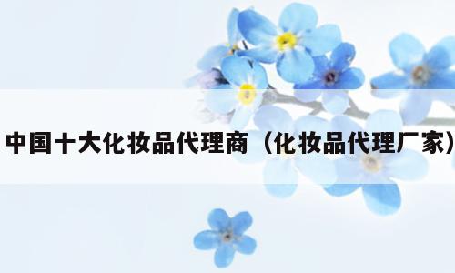 中国十大化妆品代理商（化妆品代理厂家）