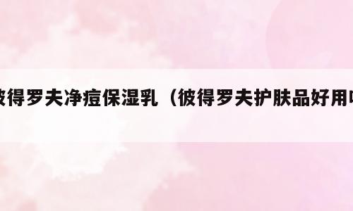 彼得罗夫净痘保湿乳（彼得罗夫护肤品好用吗）