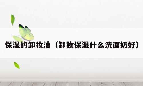 保湿的卸妆油（卸妆保湿什么洗面奶好）