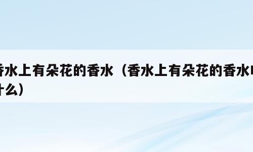 香水上有朵花的香水（香水上有朵花的香水叫什么）