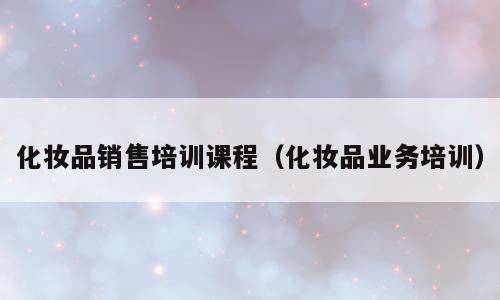化妆品销售培训课程（化妆品业务培训）
