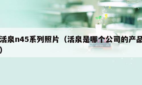 活泉n45系列照片（活泉是哪个公司的产品）