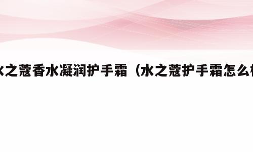 水之蔻香水凝润护手霜（水之蔻护手霜怎么样）