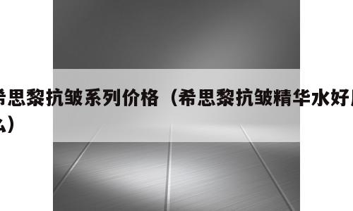 希思黎抗皱系列价格（希思黎抗皱精华水好用么）