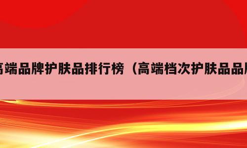 高端品牌护肤品排行榜（高端档次护肤品品牌）