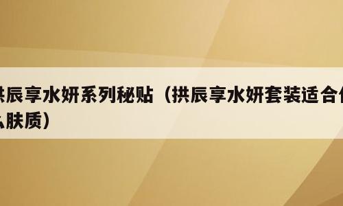 拱辰享水妍系列秘贴（拱辰享水妍套装适合什么肤质）