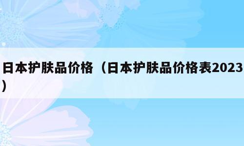 日本护肤品价格（日本护肤品价格表2023）