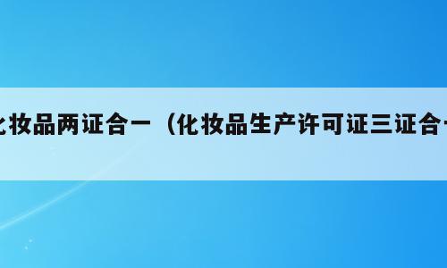 化妆品两证合一（化妆品生产许可证三证合一）