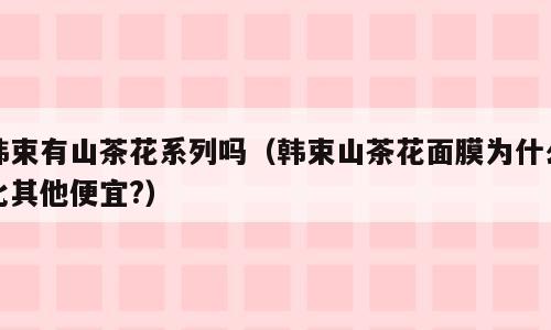 韩束有山茶花系列吗（韩束山茶花面膜为什么比其他便宜?）