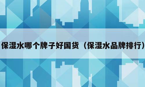 保湿水哪个牌子好国货（保湿水品牌排行）