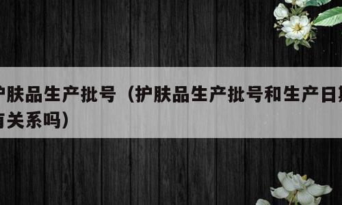 护肤品生产批号（护肤品生产批号和生产日期有关系吗）