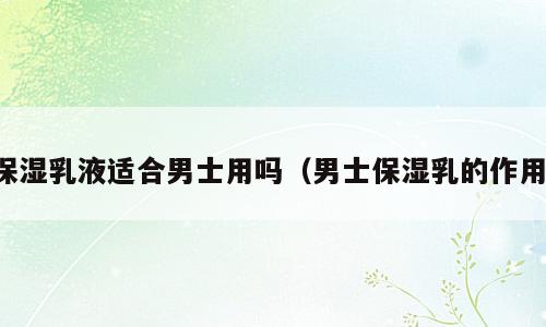 保湿乳液适合男士用吗（男士保湿乳的作用）