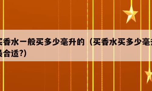买香水一般买多少毫升的（买香水买多少毫升最合适?）