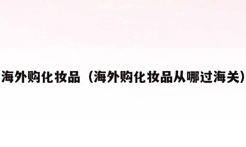 海外购化妆品（海外购化妆品从哪过海关）