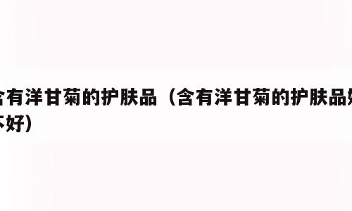 含有洋甘菊的护肤品（含有洋甘菊的护肤品好不好）