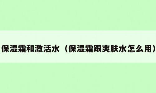 保湿霜和激活水（保湿霜跟爽肤水怎么用）