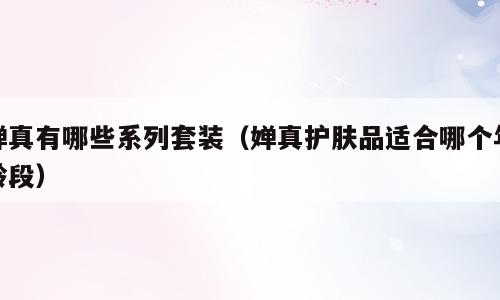婵真有哪些系列套装（婵真护肤品适合哪个年龄段）