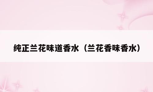 纯正兰花味道香水（兰花香味香水）