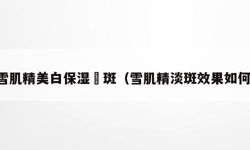 雪肌精美白保湿袪斑（雪肌精淡斑效果如何）