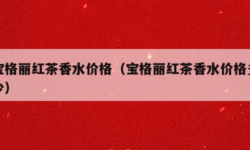 宝格丽红茶香水价格（宝格丽红茶香水价格多少）