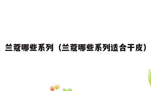 兰蔻哪些系列（兰蔻哪些系列适合干皮）