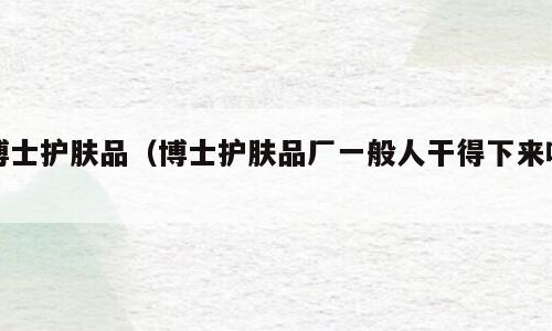 博士护肤品（博士护肤品厂一般人干得下来吗）