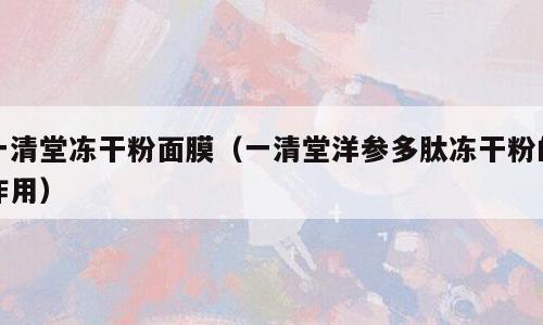 一清堂冻干粉面膜（一清堂洋参多肽冻干粉的作用）