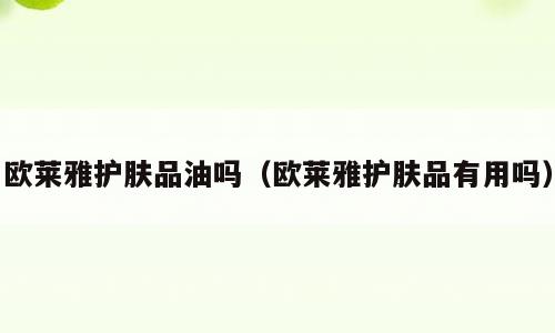 欧莱雅护肤品油吗（欧莱雅护肤品有用吗）