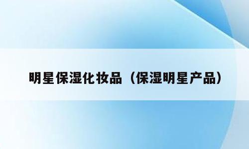 明星保湿化妆品（保湿明星产品）