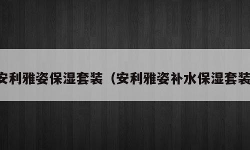 安利雅姿保湿套装（安利雅姿补水保湿套装）