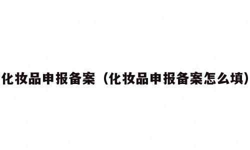 化妆品申报备案（化妆品申报备案怎么填）