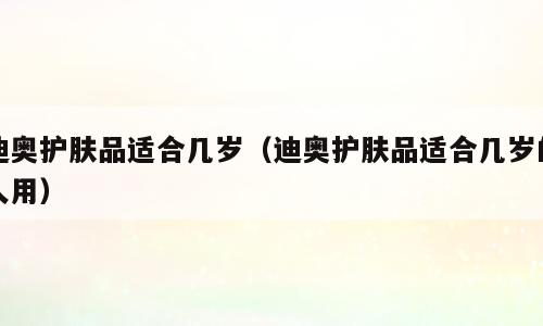 迪奥护肤品适合几岁（迪奥护肤品适合几岁的人用）