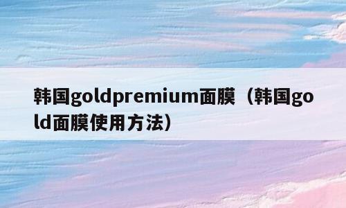 韩国goldpremium面膜（韩国gold面膜使用方法）