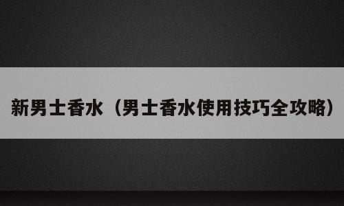 新男士香水（男士香水使用技巧全攻略）