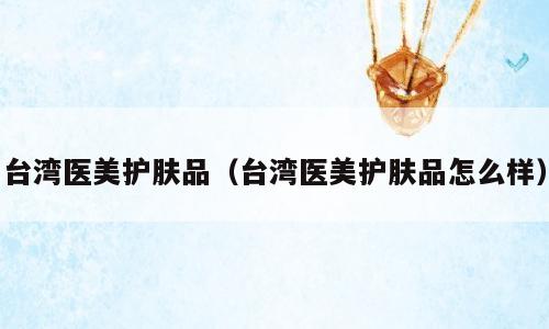 台湾医美护肤品（台湾医美护肤品怎么样）