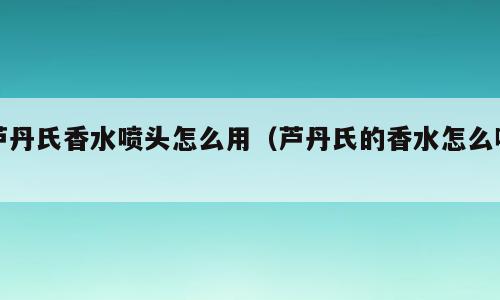 芦丹氏香水喷头怎么用（芦丹氏的香水怎么喷）