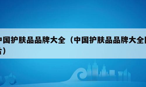 中国护肤品品牌大全（中国护肤品品牌大全图片）